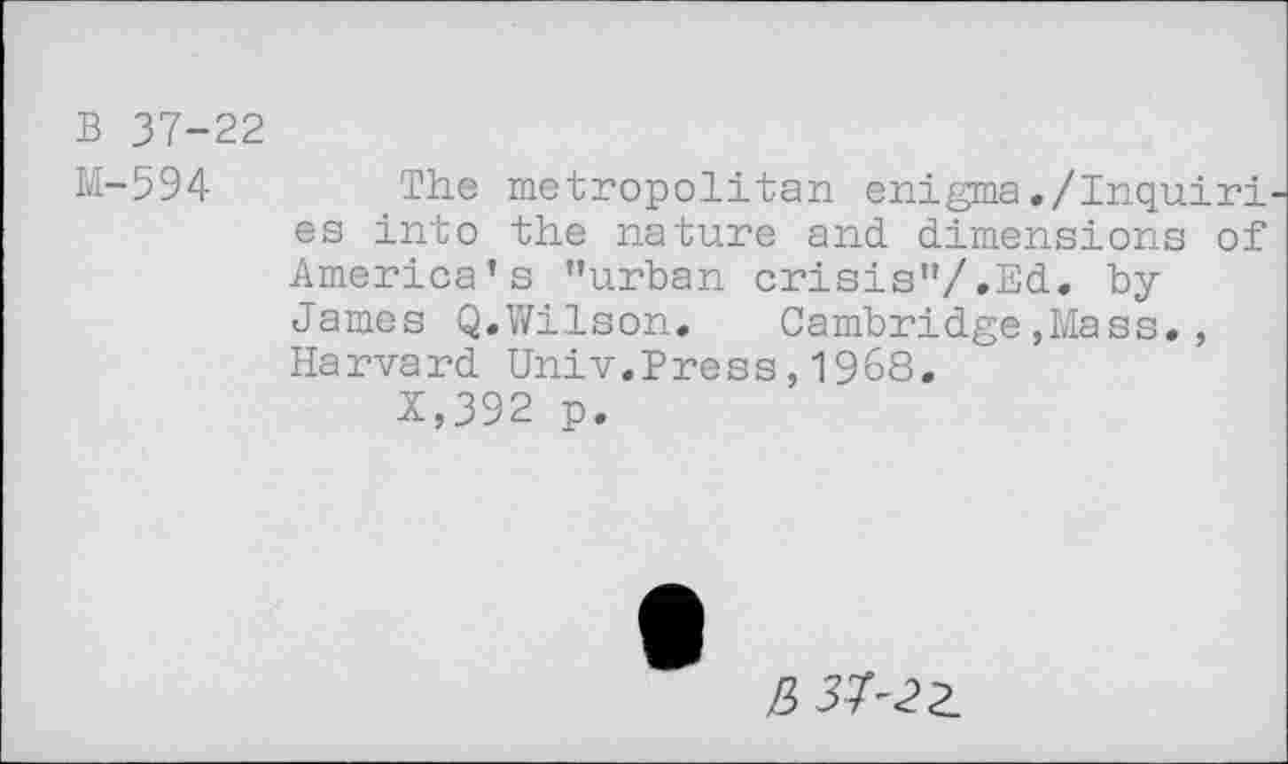 ﻿B 37-22
M-594
The metropolitan enigma./Inquiries into the nature and dimensions of America’s ’’urban crisis”/.Ed. byJames Q.Wilson. Cambridge,Mass., Harvard Univ.Press,1968.
X,392 p.
ß 33-22.